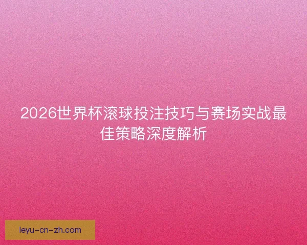 2026世界杯滚球投注技巧与赛场实战最佳策略深度解析