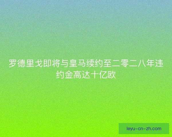 罗德里戈即将与皇马续约至二零二八年违约金高达十亿欧 罗德里戈即将与皇马续约至二零二八年违约金高达十亿欧