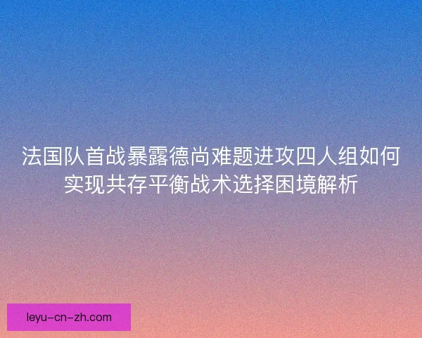 法国队首战暴露德尚难题进攻四人组如何实现共存平衡战术选择困境解析