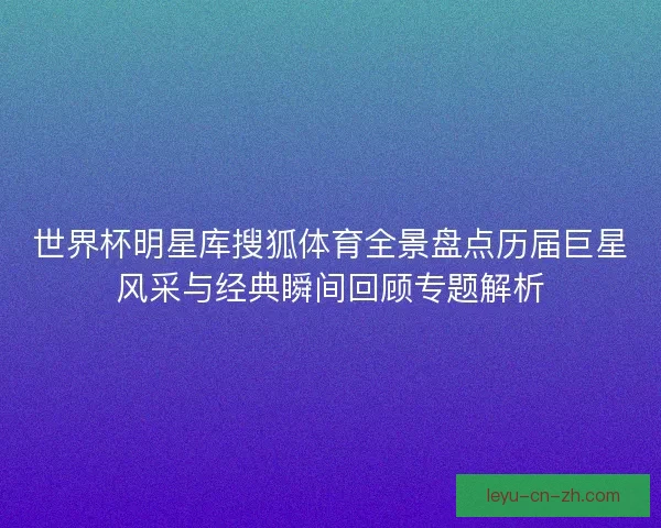 世界杯明星库搜狐体育全景盘点历届巨星风采与经典瞬间回顾专题解析