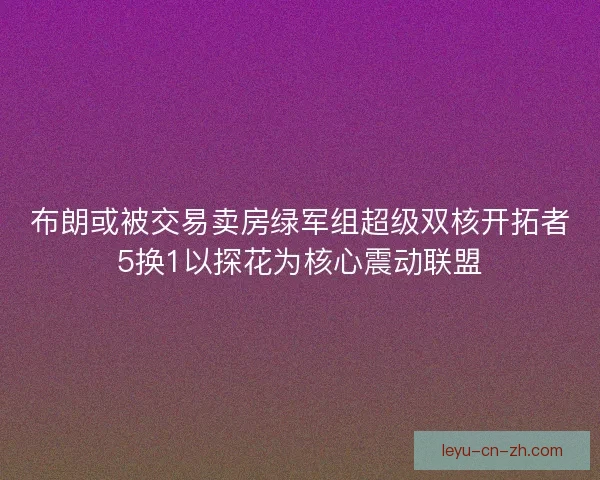 布朗或被交易卖房绿军组超级双核开拓者5换1以探花为核心震动联盟 布朗或被交易卖房绿军组超级双核开拓者5换1以探花为核心震动联盟
