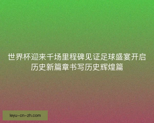 世界杯迎来千场里程碑见证足球盛宴开启历史新篇章书写历史辉煌篇