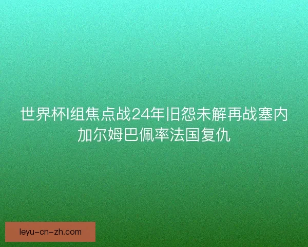 世界杯I组焦点战24年旧怨未解再战塞内加尔姆巴佩率法国复仇 世界杯I组焦点战24年旧怨未解再战塞内加尔姆巴佩率法国复仇
