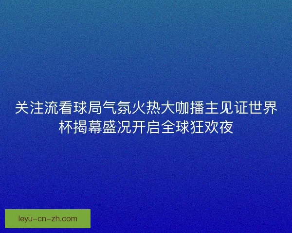 关注流看球局气氛火热大咖播主见证世界杯揭幕盛况开启全球狂欢夜