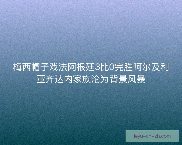 梅西帽子戏法阿根廷3比0完胜阿尔及利亚齐达内家族沦为背景风暴