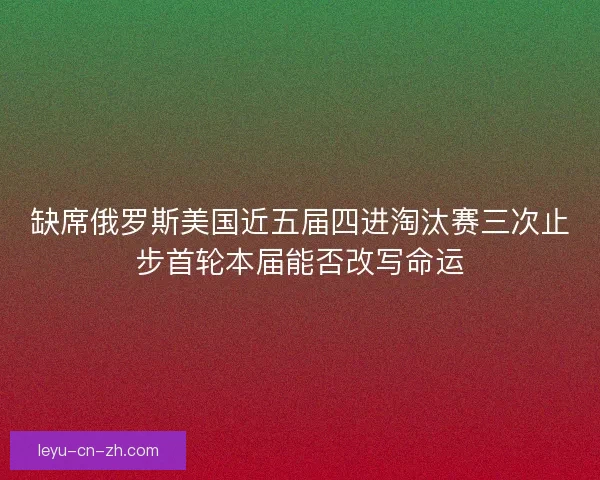 缺席俄罗斯美国近五届四进淘汰赛三次止步首轮本届能否改写命运