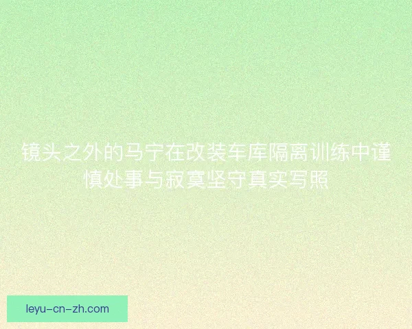 镜头之外的马宁在改装车库隔离训练中谨慎处事与寂寞坚守真实写照